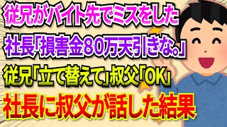 【2chDQN返し】従兄がバイト先でミス。従兄『損害金として８０万円立て替えてほしい』叔父「ＯＫ」→叔父「ところで、破損した現品はどちらにあります？」→結果ｗ 2ch dqn返し [upl. by Chancey]