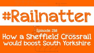 Railnatter  Episode 238 How a Sheffield Crossrail would boost South Yorkshire [upl. by Eilrac851]